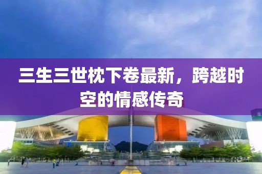 三生三世枕下卷最新，跨越時空的情感傳奇