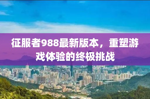 征服者988最新版本，重塑游戲體驗(yàn)的終極挑戰(zhàn)