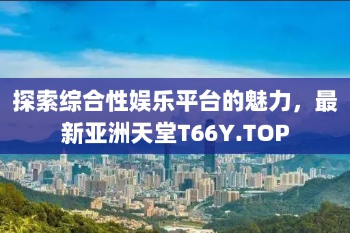 探索綜合性娛樂平臺的魅力，最新亞洲天堂T66Y.TOP