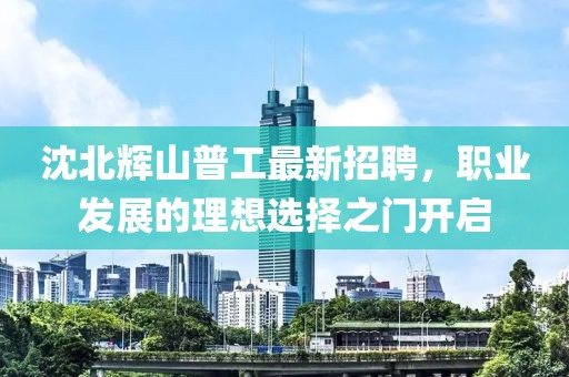 沈北輝山普工最新招聘，職業(yè)發(fā)展的理想選擇之門開啟