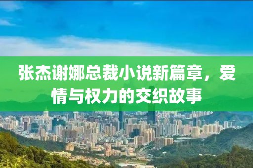 張杰謝娜總裁小說(shuō)新篇章，愛(ài)情與權(quán)力的交織故事