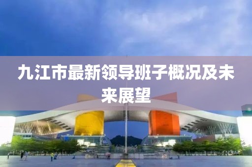 九江市最新領(lǐng)導(dǎo)班子概況及未來展望