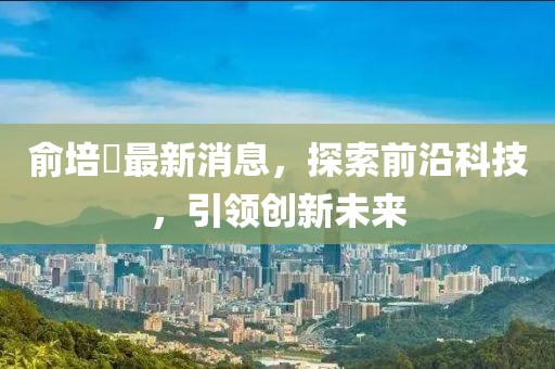 俞培俤最新消息，探索前沿科技，引領(lǐng)創(chuàng)新未來