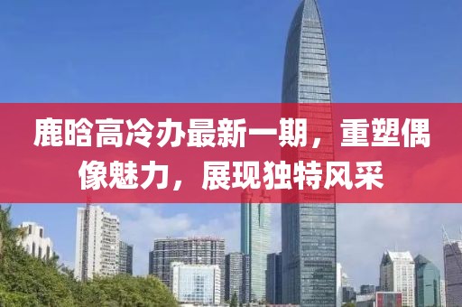 鹿晗高冷辦最新一期，重塑偶像魅力，展現(xiàn)獨特風(fēng)采