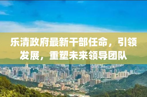 樂清政府最新干部任命，引領(lǐng)發(fā)展，重塑未來領(lǐng)導(dǎo)團隊
