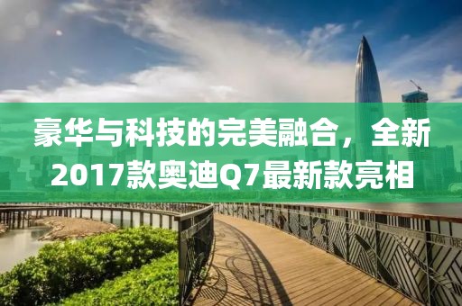 豪華與科技的完美融合，全新2017款奧迪Q7最新款亮相