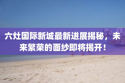 六灶國際新城最新進(jìn)展揭秘，未來繁榮的面紗即將揭開！