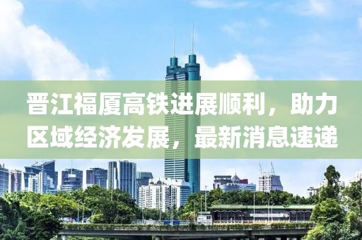 晉江福廈高鐵進展順利，助力區(qū)域經(jīng)濟發(fā)展，最新消息速遞