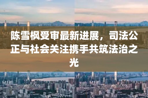 陳雪楓受審最新進(jìn)展，司法公正與社會(huì)關(guān)注攜手共筑法治之光