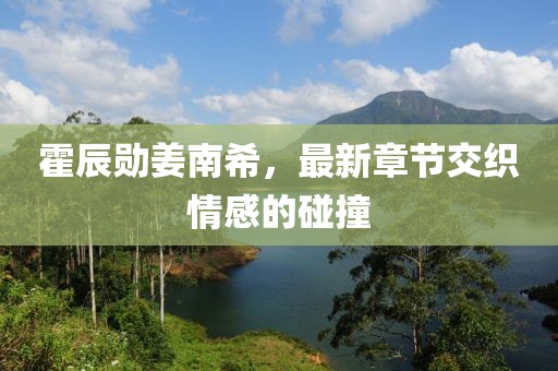 霍辰勛姜南希，最新章節(jié)交織情感的碰撞
