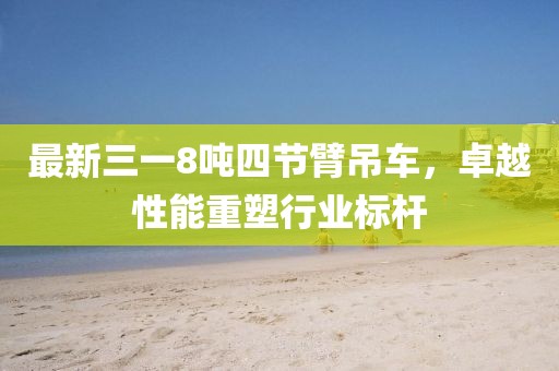 最新三一8噸四節(jié)臂吊車(chē)，卓越性能重塑行業(yè)標(biāo)桿