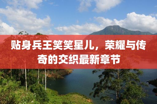 貼身兵王笑笑星兒，榮耀與傳奇的交織最新章節(jié)
