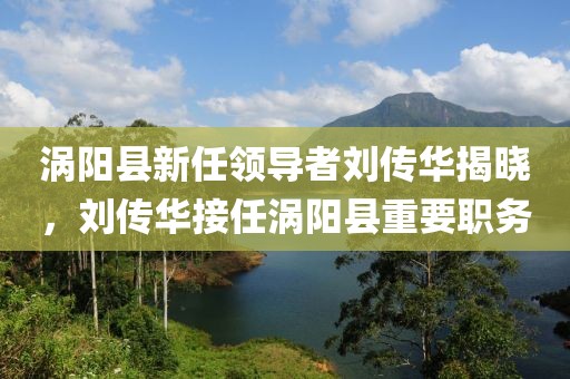 渦陽(yáng)縣新任領(lǐng)導(dǎo)者劉傳華揭曉，劉傳華接任渦陽(yáng)縣重要職務(wù)