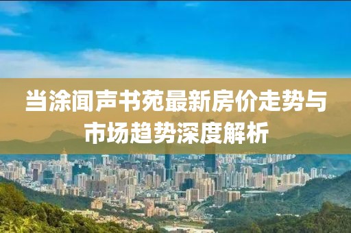 當(dāng)涂聞聲書(shū)苑最新房?jī)r(jià)走勢(shì)與市場(chǎng)趨勢(shì)深度解析