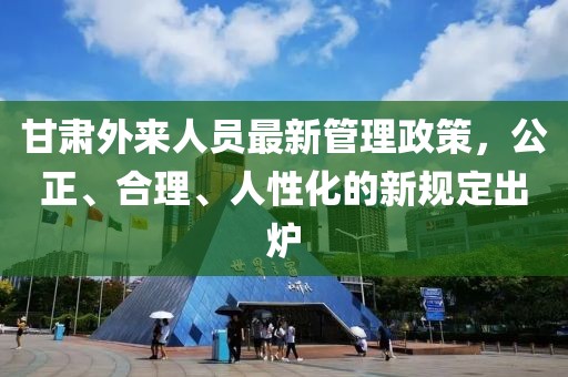 甘肅外來人員最新管理政策，公正、合理、人性化的新規(guī)定出爐