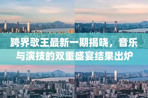 跨界歌王最新一期揭曉，音樂(lè)與演技的雙重盛宴結(jié)果出爐