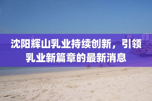 沈陽輝山乳業(yè)持續(xù)創(chuàng)新，引領(lǐng)乳業(yè)新篇章的最新消息