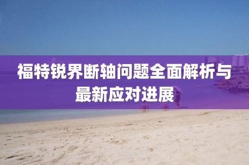 福特銳界斷軸問題全面解析與最新應(yīng)對(duì)進(jìn)展