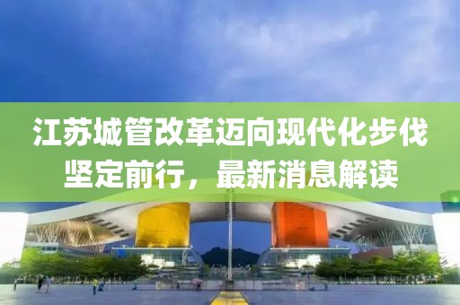 江蘇城管改革邁向現(xiàn)代化步伐堅定前行，最新消息解讀