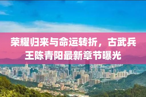 榮耀歸來與命運轉折，古武兵王陳青陽最新章節(jié)曝光