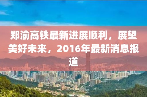 鄭渝高鐵最新進展順利，展望美好未來，2016年最新消息報道