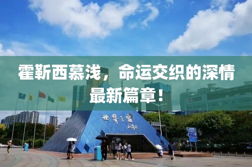 霍靳西慕淺，命運(yùn)交織的深情最新篇章！