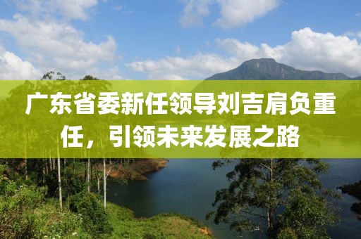 廣東省委新任領(lǐng)導(dǎo)劉吉肩負(fù)重任，引領(lǐng)未來發(fā)展之路
