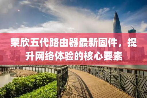 榮欣五代路由器最新固件，提升網(wǎng)絡(luò)體驗的核心要素
