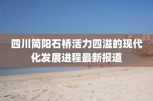 四川簡(jiǎn)陽(yáng)石橋活力四溢的現(xiàn)代化發(fā)展進(jìn)程最新報(bào)道
