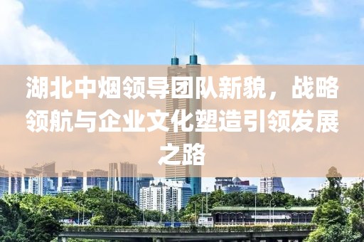 湖北中煙領(lǐng)導(dǎo)團隊新貌，戰(zhàn)略領(lǐng)航與企業(yè)文化塑造引領(lǐng)發(fā)展之路