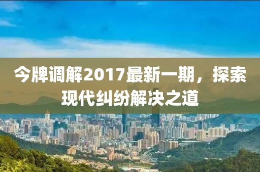 今牌調(diào)解2017最新一期，探索現(xiàn)代糾紛解決之道