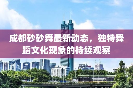 成都砂砂舞最新動態(tài)，獨特舞蹈文化現(xiàn)象的持續(xù)觀察