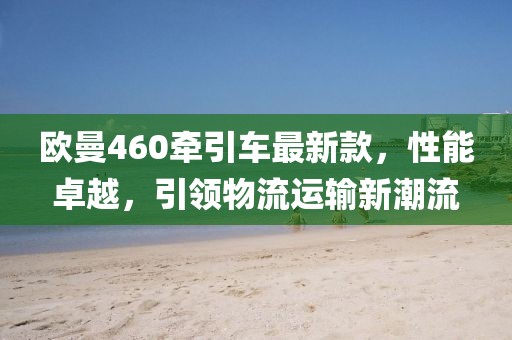 歐曼460牽引車最新款，性能卓越，引領(lǐng)物流運(yùn)輸新潮流