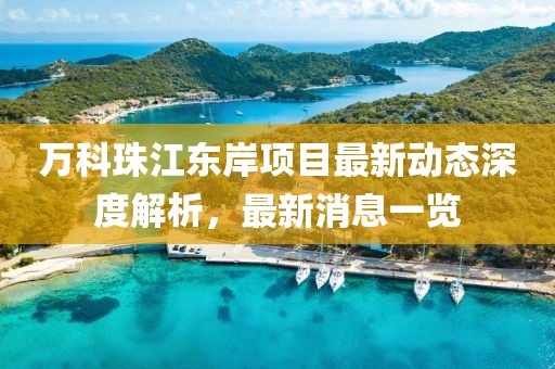 萬(wàn)科珠江東岸項(xiàng)目最新動(dòng)態(tài)深度解析，最新消息一覽
