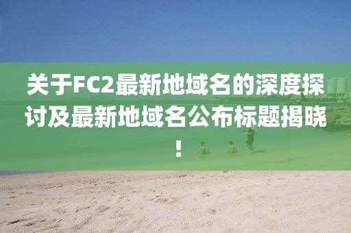 關(guān)于FC2最新地域名的深度探討及最新地域名公布標(biāo)題揭曉！