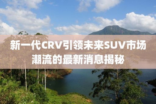 新一代CRV引領(lǐng)未來SUV市場潮流的最新消息揭秘