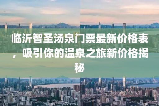 臨沂智圣湯泉門票最新價格表，吸引你的溫泉之旅新價格揭秘