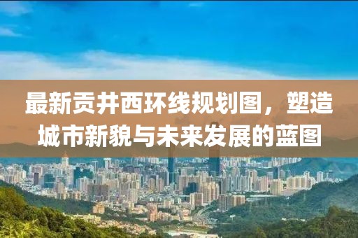 最新貢井西環(huán)線規(guī)劃圖，塑造城市新貌與未來發(fā)展的藍(lán)圖