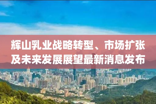 輝山乳業(yè)戰(zhàn)略轉(zhuǎn)型、市場(chǎng)擴(kuò)張及未來(lái)發(fā)展展望最新消息發(fā)布