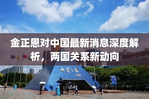 金正恩對(duì)中國(guó)最新消息深度解析，兩國(guó)關(guān)系新動(dòng)向