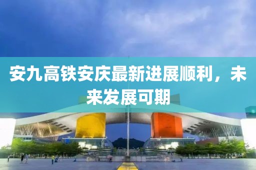 安九高鐵安慶最新進展順利，未來發(fā)展可期