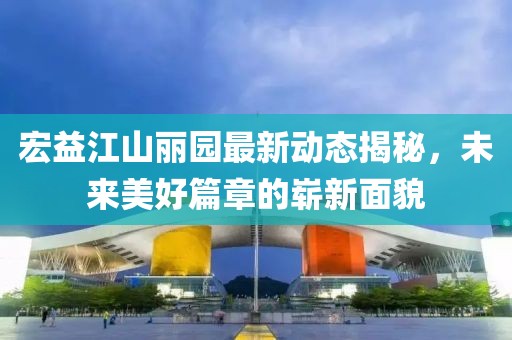 宏益江山麗園最新動(dòng)態(tài)揭秘，未來(lái)美好篇章的嶄新面貌