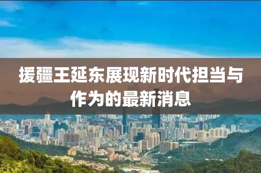 援疆王延?xùn)|展現(xiàn)新時代擔(dān)當(dāng)與作為的最新消息