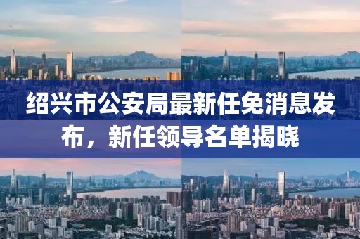紹興市公安局最新任免消息發(fā)布，新任領(lǐng)導名單揭曉
