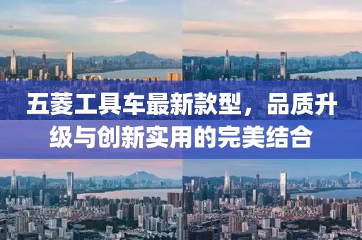 五菱工具車最新款型，品質(zhì)升級與創(chuàng)新實用的完美結合