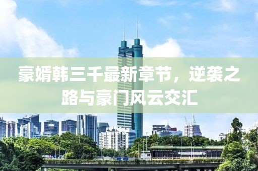 豪婿韓三千最新章節(jié)，逆襲之路與豪門風云交匯