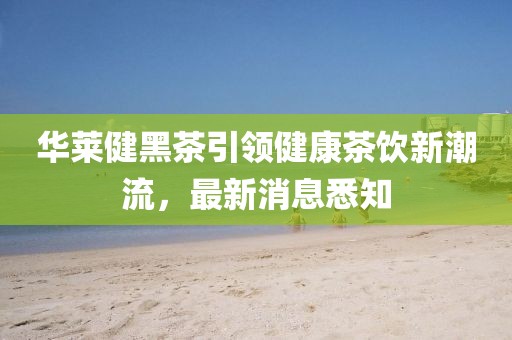 華萊健黑茶引領(lǐng)健康茶飲新潮流，最新消息悉知