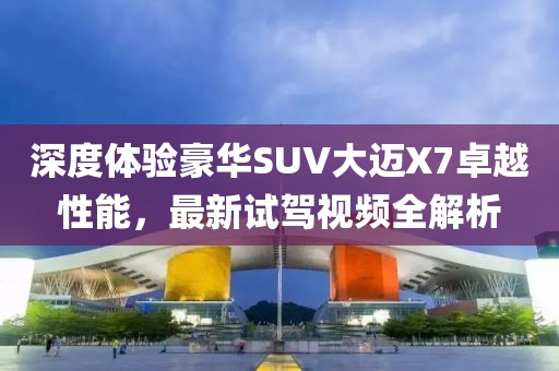 深度體驗(yàn)豪華SUV大邁X7卓越性能，最新試駕視頻全解析
