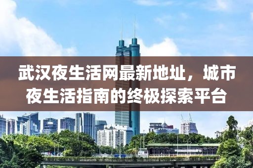 武漢夜生活網(wǎng)最新地址，城市夜生活指南的終極探索平臺