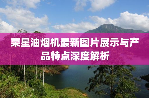 榮星油煙機(jī)最新圖片展示與產(chǎn)品特點(diǎn)深度解析